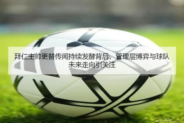 拜仁主帅更替传闻持续发酵背后，管理层博弈与球队未来走向引关注